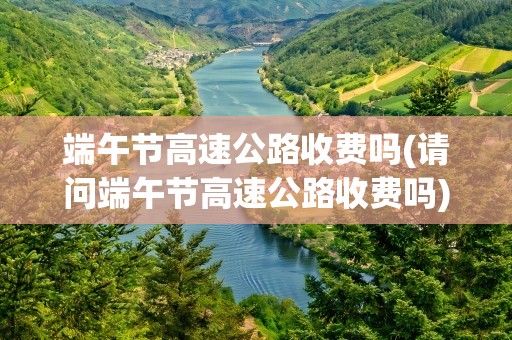 端午节高速公路收费吗(请问端午节高速公路收费吗)