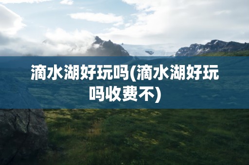 滴水湖好玩吗(滴水湖好玩吗收费不)