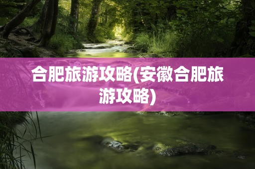 合肥旅游攻略(安徽合肥旅游攻略)