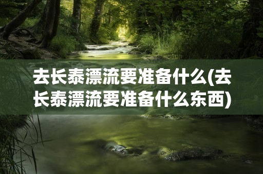 去长泰漂流要准备什么(去长泰漂流要准备什么东西)