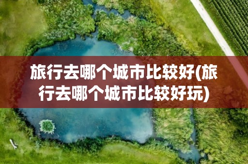 旅行去哪个城市比较好(旅行去哪个城市比较好玩)