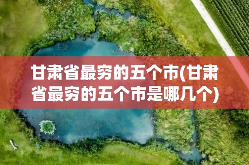 甘肃省最穷的五个市(甘肃省最穷的五个市是哪几个)