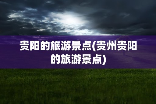 贵阳的旅游景点(贵州贵阳的旅游景点)