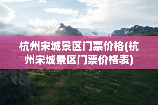 杭州宋城景区门票价格(杭州宋城景区门票价格表)