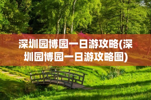 深圳园博园一日游攻略(深圳园博园一日游攻略图)