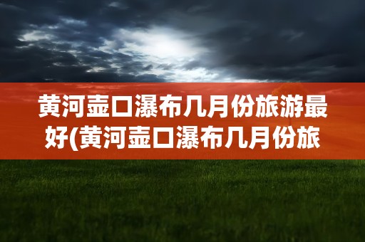 黄河壶口瀑布几月份旅游最好(黄河壶口瀑布几月份旅游最好看)