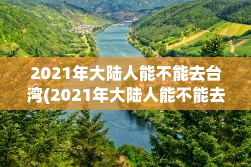 2021年大陆人能不能去台湾(2021年大陆人能不能去台湾旅游)