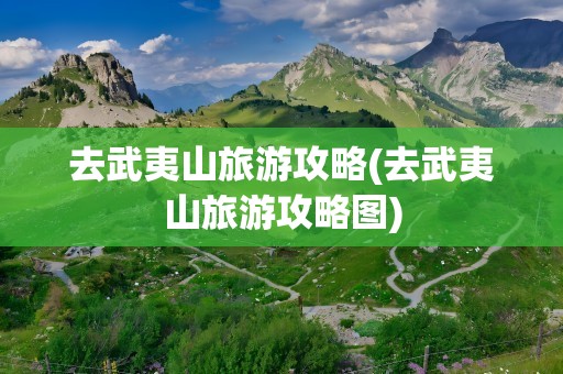 去武夷山旅游攻略(去武夷山旅游攻略图)