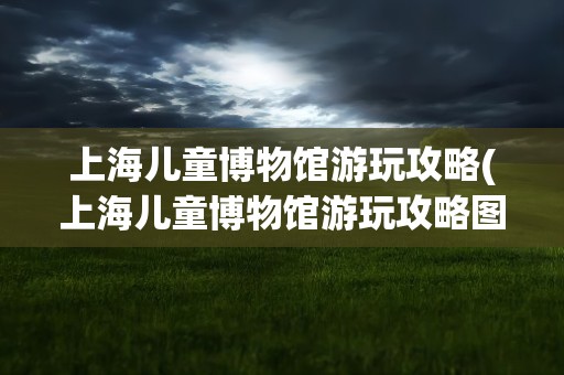 上海儿童博物馆游玩攻略(上海儿童博物馆游玩攻略图)