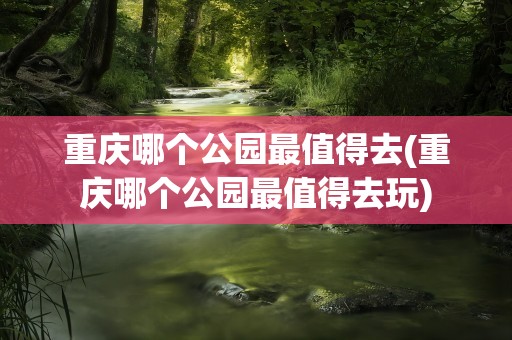 重庆哪个公园最值得去(重庆哪个公园最值得去玩)