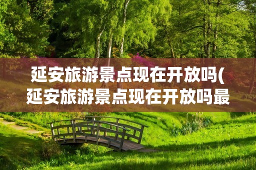延安旅游景点现在开放吗(延安旅游景点现在开放吗最近)
