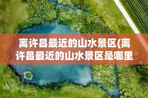 离许昌最近的山水景区(离许昌最近的山水景区是哪里)