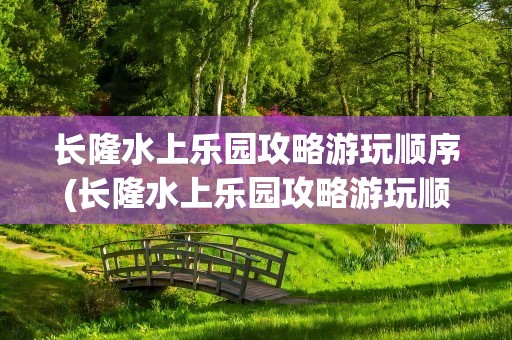 长隆水上乐园攻略游玩顺序(长隆水上乐园攻略游玩顺序图)