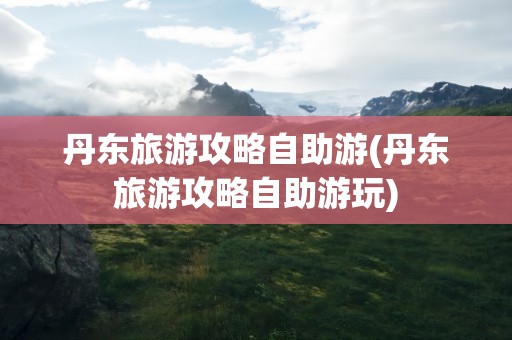 丹东旅游攻略自助游(丹东旅游攻略自助游玩)
