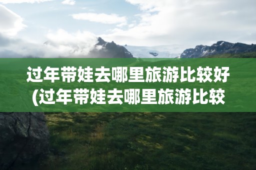 过年带娃去哪里旅游比较好(过年带娃去哪里旅游比较好呢)