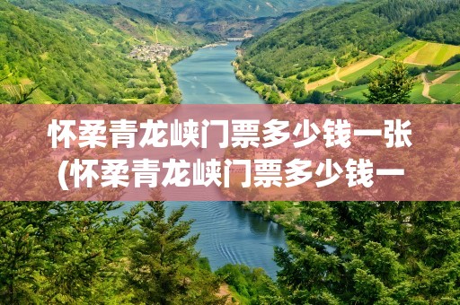 怀柔青龙峡门票多少钱一张(怀柔青龙峡门票多少钱一张票)
