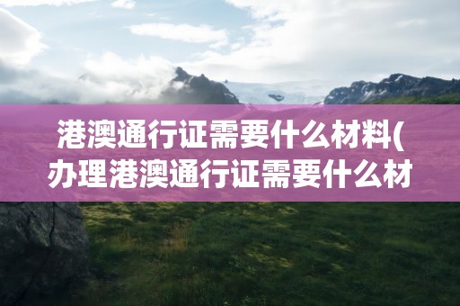 港澳通行证需要什么材料(办理港澳通行证需要什么材料)