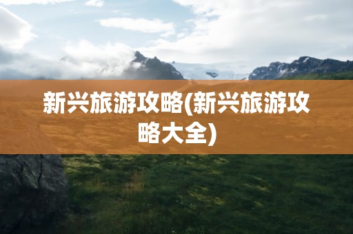 新兴旅游攻略(新兴旅游攻略大全)