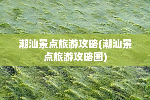 潮汕景点旅游攻略(潮汕景点旅游攻略图)