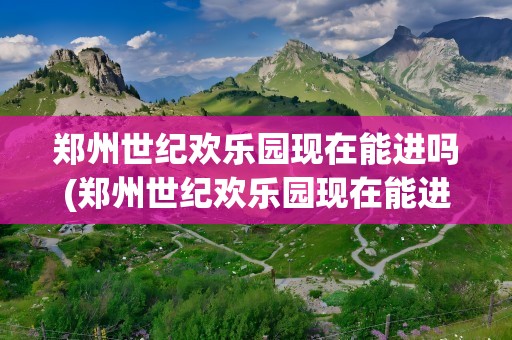 郑州世纪欢乐园现在能进吗(郑州世纪欢乐园现在能进吗最近)