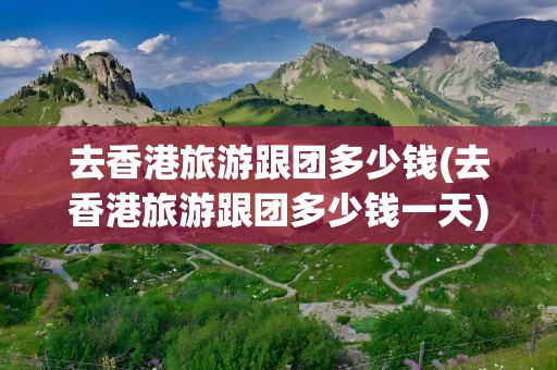 去香港旅游跟团多少钱(去香港旅游跟团多少钱一天)