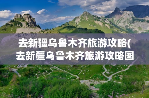 去新疆乌鲁木齐旅游攻略(去新疆乌鲁木齐旅游攻略图)