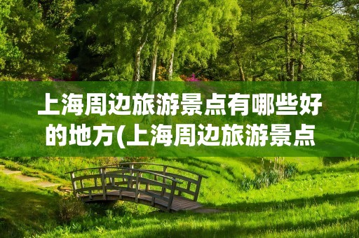 上海周边旅游景点有哪些好的地方(上海周边旅游景点有哪些好玩的地方)