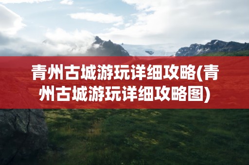 青州古城游玩详细攻略(青州古城游玩详细攻略图)