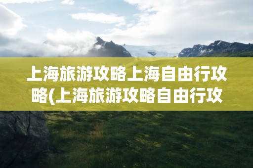 上海旅游攻略上海自由行攻略(上海旅游攻略自由行攻略)