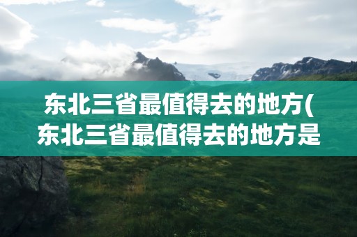 东北三省最值得去的地方(东北三省最值得去的地方是)