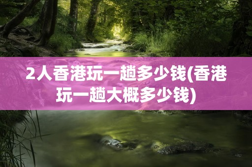 2人香港玩一趟多少钱(香港玩一趟大概多少钱)