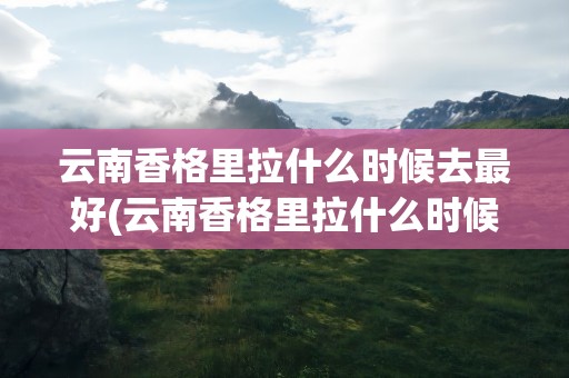 云南香格里拉什么时候去最好(云南香格里拉什么时候去最好玩)