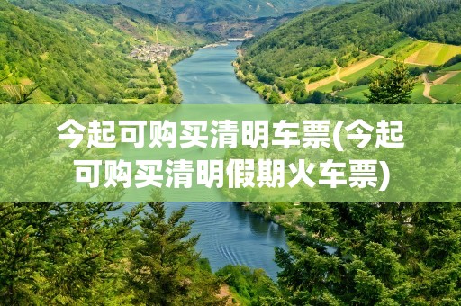 今起可购买清明车票(今起可购买清明假期火车票)