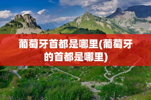葡萄牙首都是哪里(葡萄牙的首都是哪里)