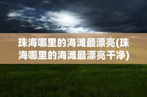 珠海哪里的海滩最漂亮(珠海哪里的海滩最漂亮干净)