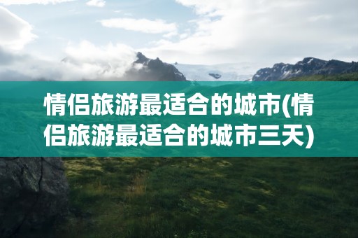 情侣旅游最适合的城市(情侣旅游最适合的城市三天)