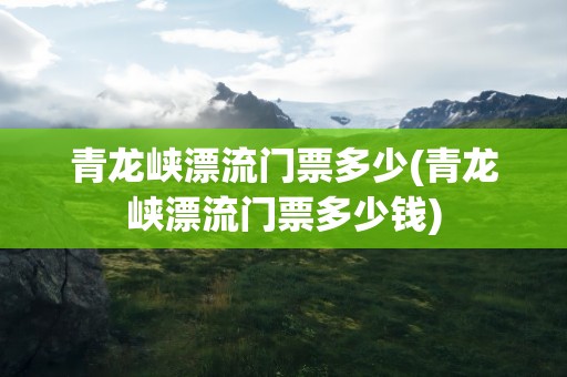 青龙峡漂流门票多少(青龙峡漂流门票多少钱)
