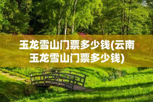 玉龙雪山门票多少钱(云南玉龙雪山门票多少钱)