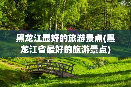 黑龙江最好的旅游景点(黑龙江省最好的旅游景点)