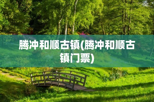 腾冲和顺古镇(腾冲和顺古镇门票)