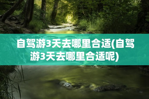 自驾游3天去哪里合适(自驾游3天去哪里合适呢)