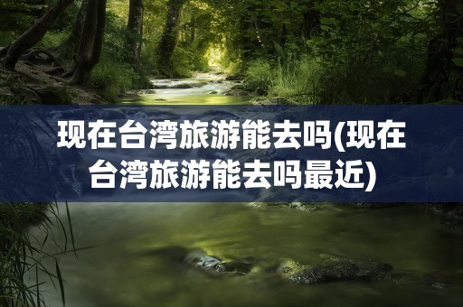 现在台湾旅游能去吗(现在台湾旅游能去吗最近)