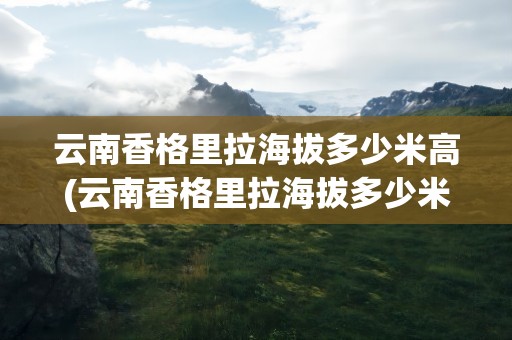 云南香格里拉海拔多少米高(云南香格里拉海拔多少米高i)