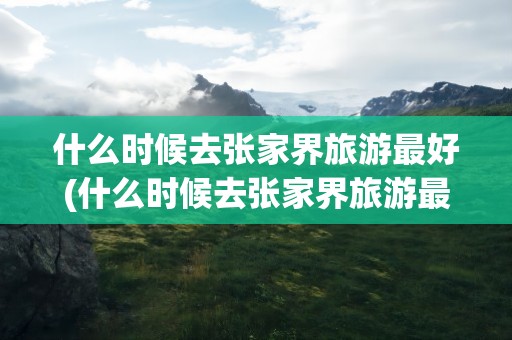 什么时候去张家界旅游最好(什么时候去张家界旅游最好玩)