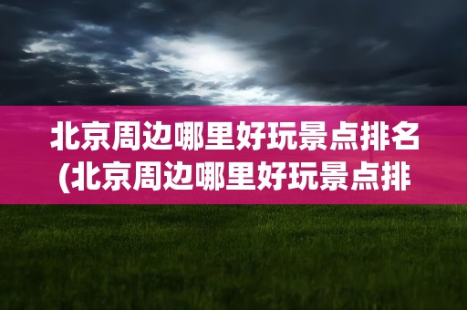 北京周边哪里好玩景点排名(北京周边哪里好玩景点排名前十)