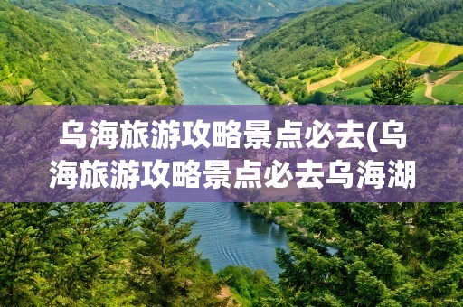 乌海旅游攻略景点必去(乌海旅游攻略景点必去乌海湖)