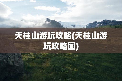天柱山游玩攻略(天柱山游玩攻略图)