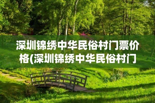 深圳锦绣中华民俗村门票价格(深圳锦绣中华民俗村门票团购价格)