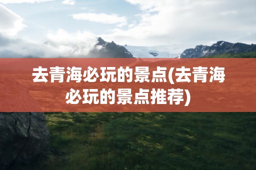 去青海必玩的景点(去青海必玩的景点推荐)