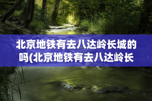 北京地铁有去八达岭长城的吗(北京地铁有去八达岭长城的吗现在)